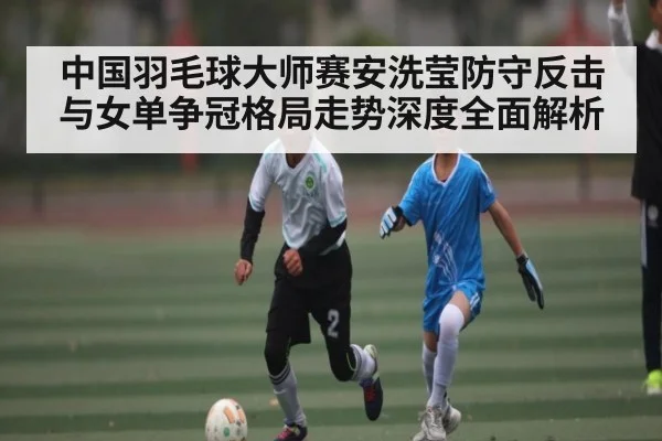 中国羽毛球大师赛安洗莹防守反击与女单争冠格局走势深度全面解析