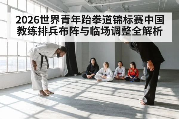 2026世界青年跆拳道锦标赛中国教练排兵布阵与临场调整全解析