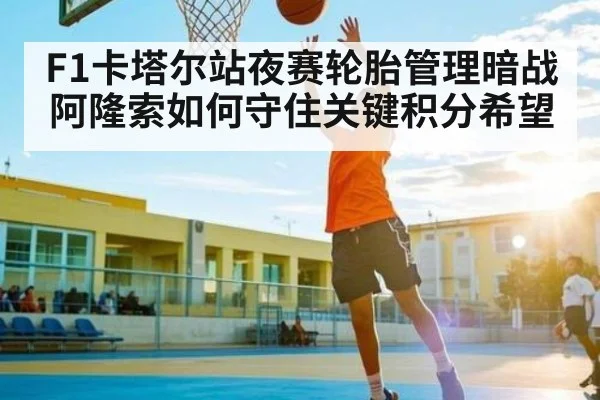 F1卡塔尔站夜赛轮胎管理暗战 阿隆索如何守住关键积分希望