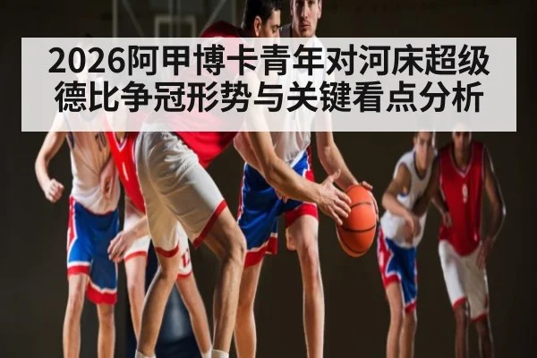 2026阿甲博卡青年对河床超级德比争冠形势与关键看点分析