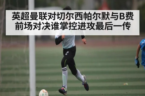 英超曼联对切尔西帕尔默与B费前场对决谁掌控进攻最后一传